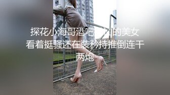  探花小海哥酒吧搭讪的美女 看着挺骚还在装矜持推倒连干两炮