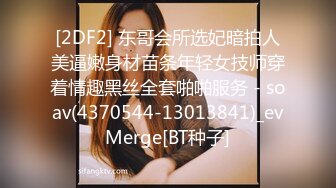 [2DF2] 东哥会所选妃暗拍人美逼嫩身材苗条年轻女技师穿着情趣黑丝全套啪啪服务 - soav(4370544-13013841)_evMerge[BT种子]