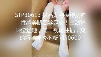 STP30613 极品尤物模特女神！性感美腿黑丝足交！主动骑乘位猛砸，第一视角抽插，爽的娇喘呻吟不断 VIP0600