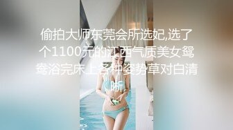 偷拍大师东莞会所选妃,选了个1100元的江西气质美女鸳鸯浴完床上各种姿势草对白清晰