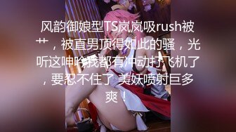 风韵御娘型TS岚岚吸rush被艹，被直男顶得如此的骚，光听这呻吟我都有冲动打飞机了，要忍不住了 美妖喷射巨多 爽！