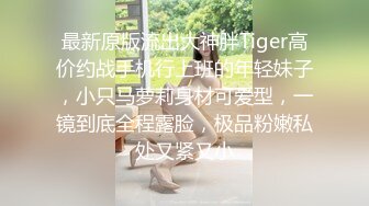 最新原版流出大神胖Tiger高价约战手机行上班的年轻妹子，小只马萝莉身材可爱型，一镜到底全程露脸，极品粉嫩私处又紧又小