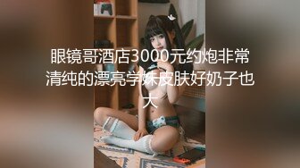 眼镜哥酒店3000元约炮非常清纯的漂亮学妹皮肤好奶子也大