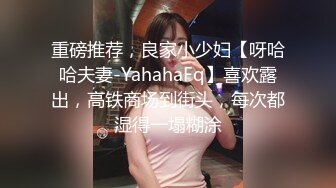 重磅推荐，良家小少妇【呀哈哈夫妻-YahahaFq】喜欢露出，高铁商场到街头，每次都湿得一塌糊涂