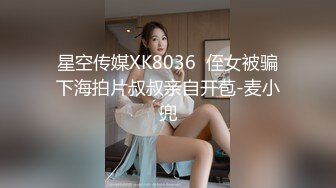 星空传媒XK8036  侄女被骗下海拍片叔叔亲自开苞-麦小兜