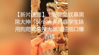 【新片速遞】 ✨媚黑婊钦慕黑屌大神「Sirbao」肉感学生妹用狗爬式迎接大黑屌抽插口爆吞精