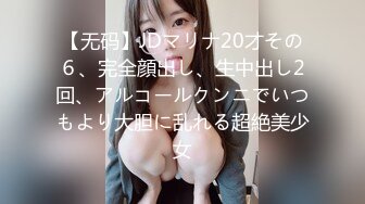 【无码】JDマリナ20才その６、完全顔出し、生中出し2回、アルコールクンニでいつもより大胆に乱れる超絶美少女