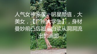 人气女神来袭，明星颜值，大美女，【广州大学生】，身材曼妙前凸后翘，白浆从洞洞流出的画面