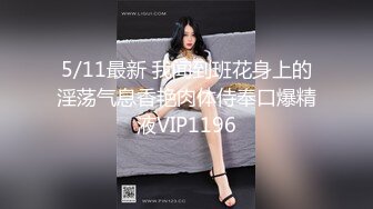 5/11最新 我闻到班花身上的淫荡气息香艳肉体侍奉口爆精液VIP1196