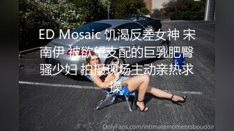 ED Mosaic 饥渴反差女神 宋南伊 被欲望支配的巨乳肥臀骚少妇 拍摄现场主动亲热求操,