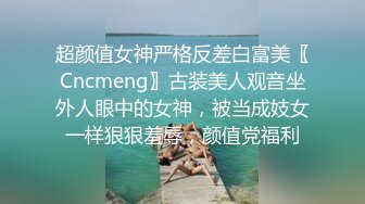 超颜值女神严格反差白富美〖Cncmeng〗古装美人观音坐外人眼中的女神，被当成妓女一样狠狠羞辱，颜值党福利