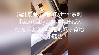 清纯反差小母狗Twitter萝莉『崽崽baby』各种露出反差行为，表面乖巧的萌妹子背地里是个小骚货！