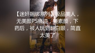 【迷奸捆绑系列】极品美人，无美颜PS痕迹，轻素颜，下药后，被人玩到翻白眼，简直太美了