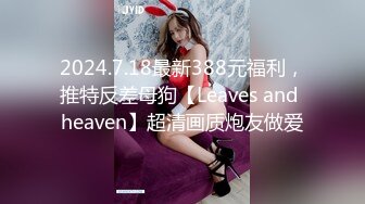 2024.7.18最新388元福利，推特反差母狗【Leaves and heaven】超清画质炮友做爱