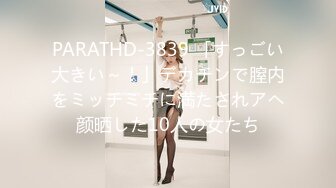 PARATHD-3839 「すっごい大きい～！」デカチンで膣内をミッチミチに満たされアヘ颜晒した10人の女たち