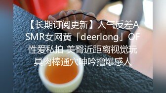 【长期订阅更新】人气反差ASMR女网黄「deerlong」OF性爱私拍 美臀近距离视觉玩具肉棒通穴呻吟撸爆感人