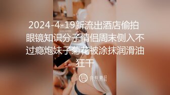 2024-4-19新流出酒店偷拍 眼镜知识分子情侣周末侧入不过瘾炮妹子菊花被涂抹润滑油狂干