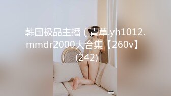 韩国极品主播（青草.yh1012.mmdr2000大合集【260v】  (242)