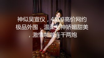 神似吴宣仪，4500高价网约极品外围，温柔女神娇媚甜美，激情啪啪连干两炮