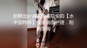 新鲜出炉真实美容院偷拍【水中加特林】良家胸部护理，粉嫩美胸