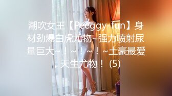 潮吹女王【Peeggy-fun】身材劲爆白虎尤物~强力喷射尿量巨大~！~！~！~土豪最爱，天生尤物！ (5)