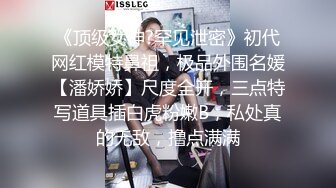 《顶级女神?罕见泄密》初代网红模特鼻祖，极品外围名媛【潘娇娇】尺度全开，三点特写道具插白虎粉嫩B，私处真的无敌，撸点满满