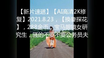 【新片速遞】【AI高清2K修复】2021.8.23，【换妻探花】，288金币，宝马眼镜女研究生，骚的不要不要公务员夫妻