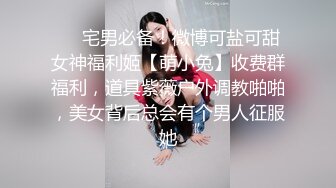 ❤️宅男必备！微博可盐可甜女神福利姬【萌小兔】收费群福利，道具紫薇户外调教啪啪，美女背后总会有个男人征服她