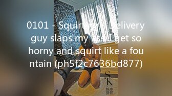 0101 - Squirting - Delivery guy slaps my ass, I get so horny and squirt like a fountain (ph5f2c7636bd877)