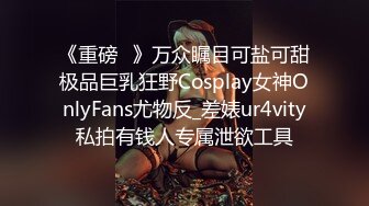 《重磅✅》万众瞩目可盐可甜极品巨乳狂野Cosplay女神OnlyFans尤物反_差婊ur4vity私拍有钱人专属泄欲工具