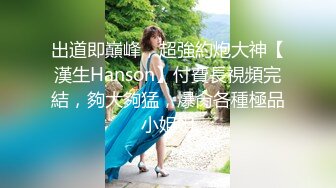 出道即巔峰，超強約炮大神【漢生Hanson】付費長視頻完結，夠大夠猛，爆肏各種極品小姐姐