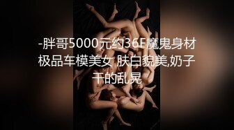 -胖哥5000元约36F魔鬼身材极品车模美女 肤白貌美,奶子干的乱晃